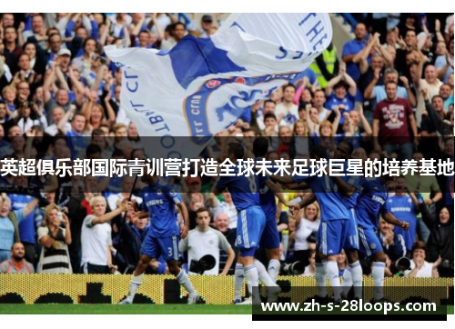 英超俱乐部国际青训营打造全球未来足球巨星的培养基地 英超俱乐部国际青训营打造全球未来足球巨星的培养基地