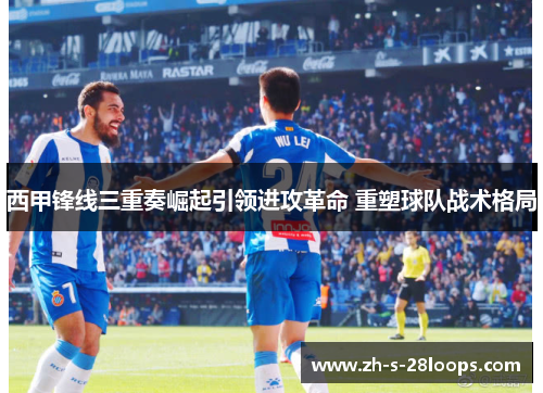 西甲锋线三重奏崛起引领进攻革命 重塑球队战术格局 西甲锋线三重奏崛起引领进攻革命 重塑球队战术格局