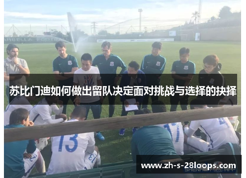 苏比门迪如何做出留队决定面对挑战与选择的抉择 苏比门迪如何做出留队决定面对挑战与选择的抉择