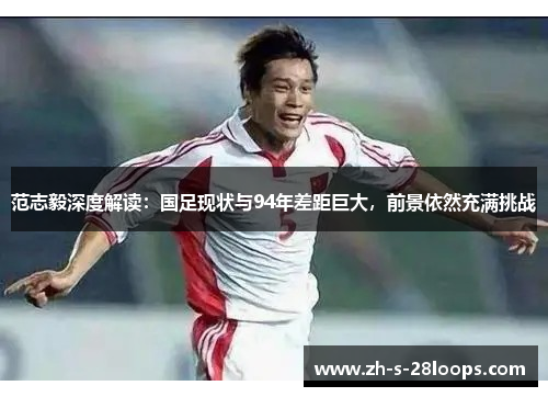 范志毅深度解读:国足现状与94年差距巨大,前景依然充满挑战 范志毅深度解读:国足现状与94年差距巨大,前景依然充满挑战