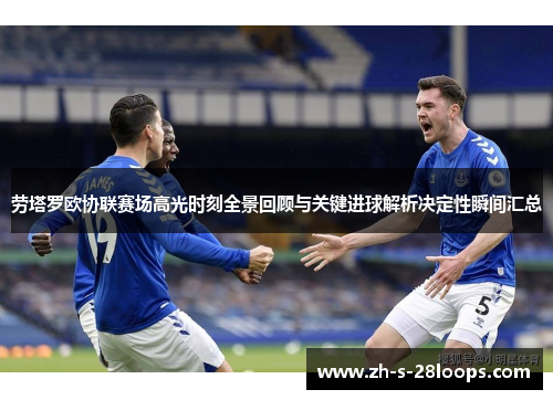 劳塔罗欧协联赛场高光时刻全景回顾与关键进球解析决定性瞬间汇总 劳塔罗欧协联赛场高光时刻全景回顾与关键进球解析决定性瞬间汇总