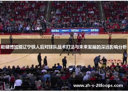 赵健博加盟辽宁铁人后对球队战术打法与未来发展的深远影响分析 赵健博加盟辽宁铁人后对球队战术打法与未来发展的深远影响分析