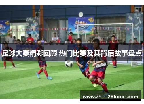足球大赛精彩回顾 热门比赛及其背后故事盘点 足球大赛精彩回顾 热门比赛及其背后故事盘点