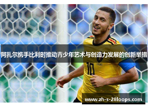 阿扎尔携手比利时推动青少年艺术与创造力发展的创新举措 阿扎尔携手比利时推动青少年艺术与创造力发展的创新举措